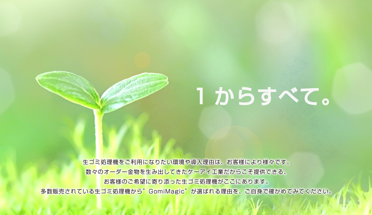 生ゴミ処理機をご利用になりたい環境や導入理由は、お客様により様々です。 数々のオーダー金物を生み出してきたケーアイ工業だからこそ提供できる、 お客様のご希望に寄り添った生ゴミ処理機がここにあります。 多数販売されている生ゴミ処理機から”GomiMagic”が選ばれる理由を、ご自身で確かめてみてください。